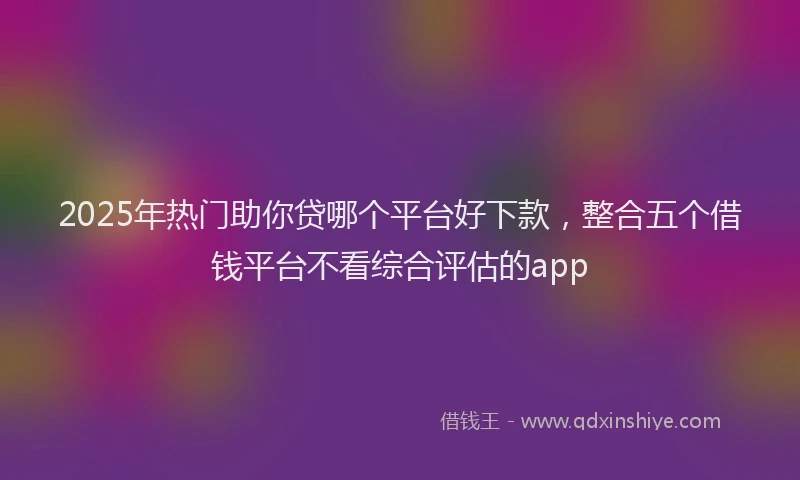 2025年热门助你贷哪个平台好下款，整合五个借钱平台不看综合评估的app