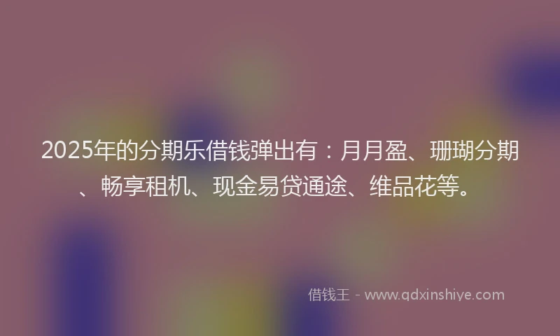 2025年的分期乐借钱弹出有：月月盈、珊瑚分期、畅享租机、现金易贷通途、维品花等。