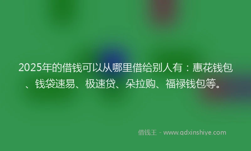 2025年的借钱可以从哪里借给别人有：惠花钱包、钱袋速易、极速贷、朵拉购、福禄钱包等。