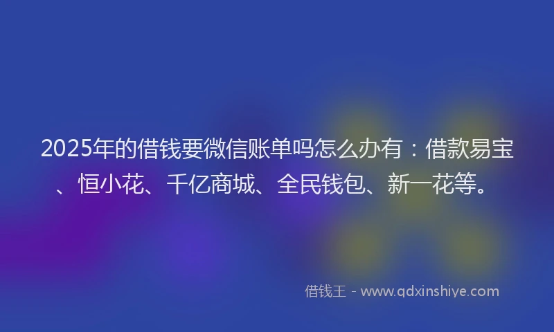 2025年的借钱要微信账单吗怎么办有：借款易宝、恒小花、千亿商城、全民钱包、新一花等。
