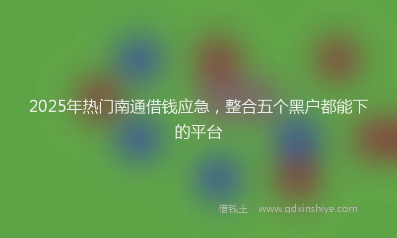2025年热门南通借钱应急，整合五个黑户都能下的平台