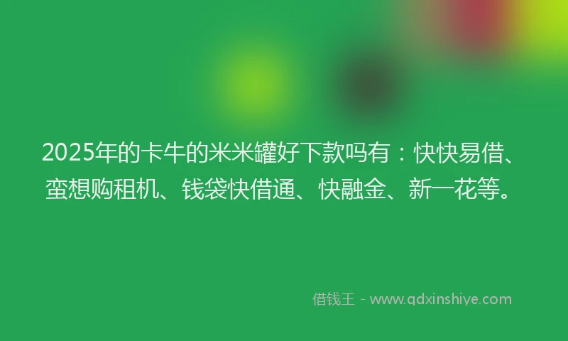 2025年的卡牛的米米罐好下款吗有：快快易借、蛮想购租机、钱袋快借通、快融金、新一花等。
