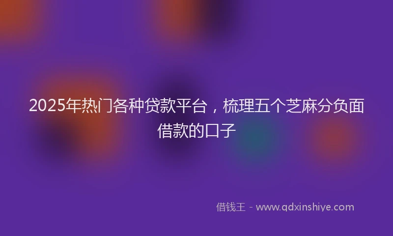 2025年热门各种贷款平台，梳理五个芝麻分负面借款的口子