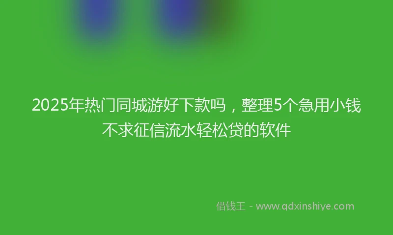 2025年热门同城游好下款吗，整理5个急用小钱不求征信流水轻松贷的软件