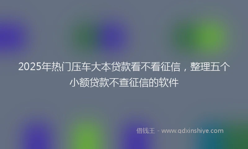 2025年热门压车大本贷款看不看征信，整理五个小额贷款不查征信的软件