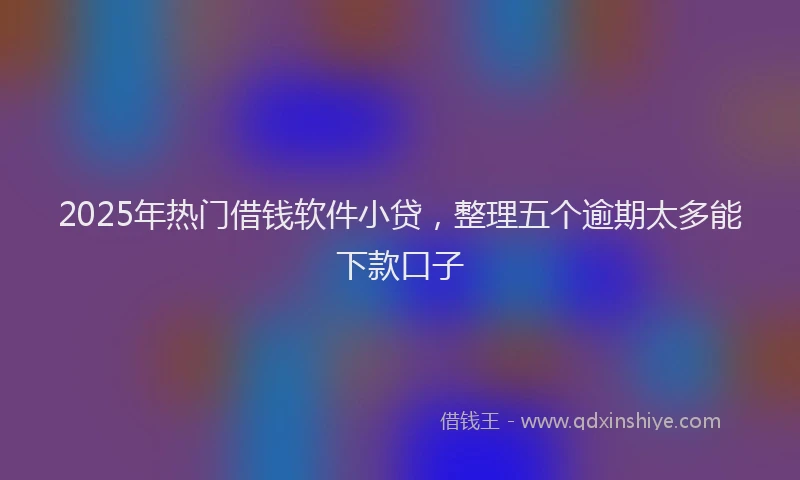 2025年热门借钱软件小贷，整理五个逾期太多能下款口子