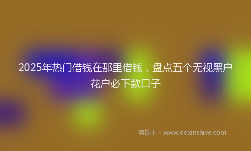 2025年热门借钱在那里借钱，盘点五个无视黑户花户必下款口子