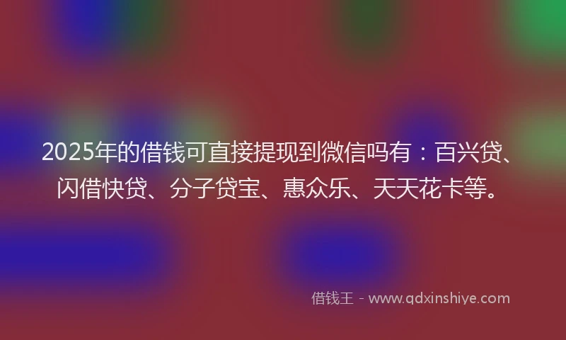 2025年的借钱可直接提现到微信吗有：百兴贷、闪借快贷、分子贷宝、惠众乐、天天花卡等。