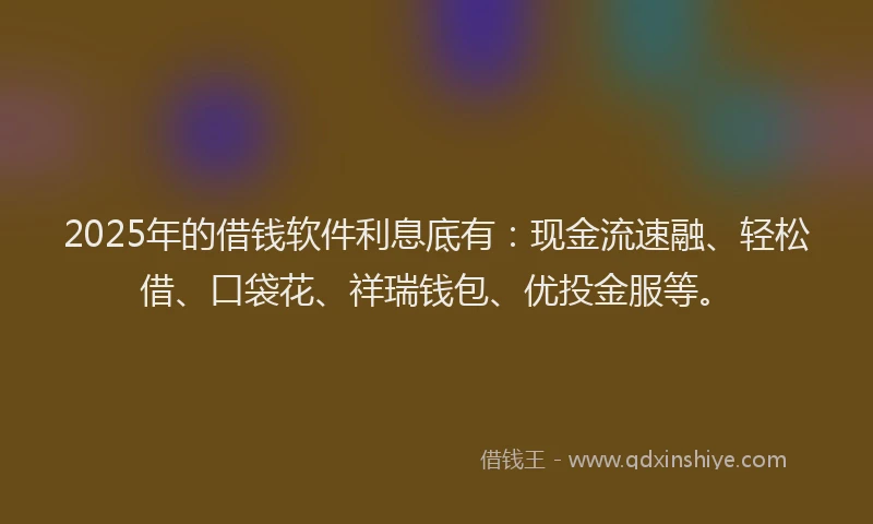 2025年的借钱软件利息底有：现金流速融、轻松借、口袋花、祥瑞钱包、优投金服等。