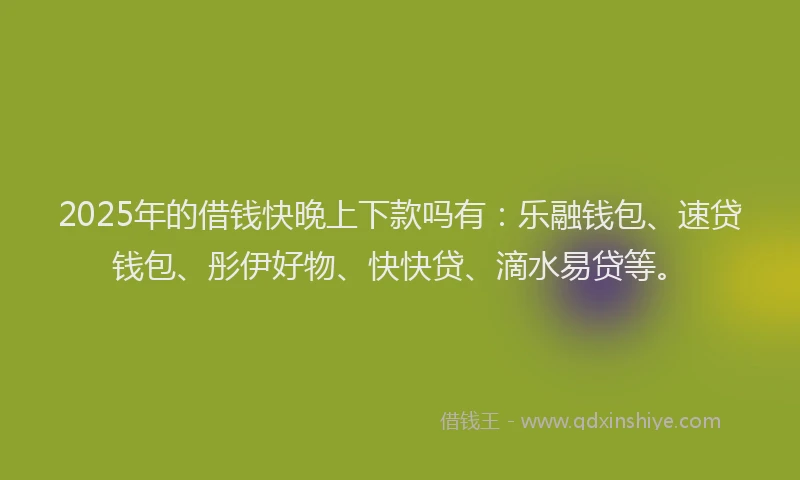 2025年的借钱快晚上下款吗有：乐融钱包、速贷钱包、彤伊好物、快快贷、滴水易贷等。