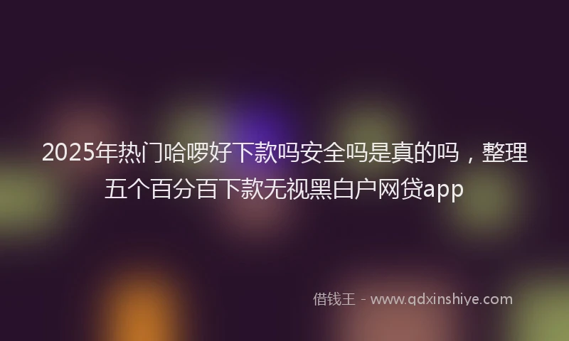 2025年热门哈啰好下款吗安全吗是真的吗，整理五个百分百下款无视黑白户网贷app