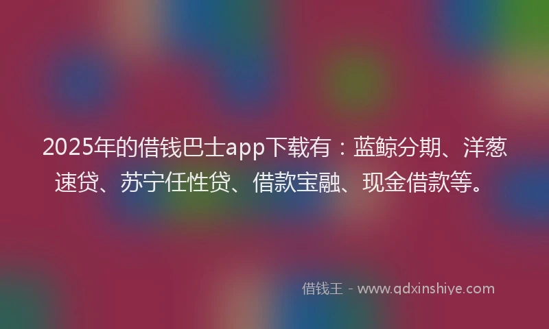 2025年的借钱巴士app下载有：蓝鲸分期、洋葱速贷、苏宁任性贷、借款宝融、现金借款等。