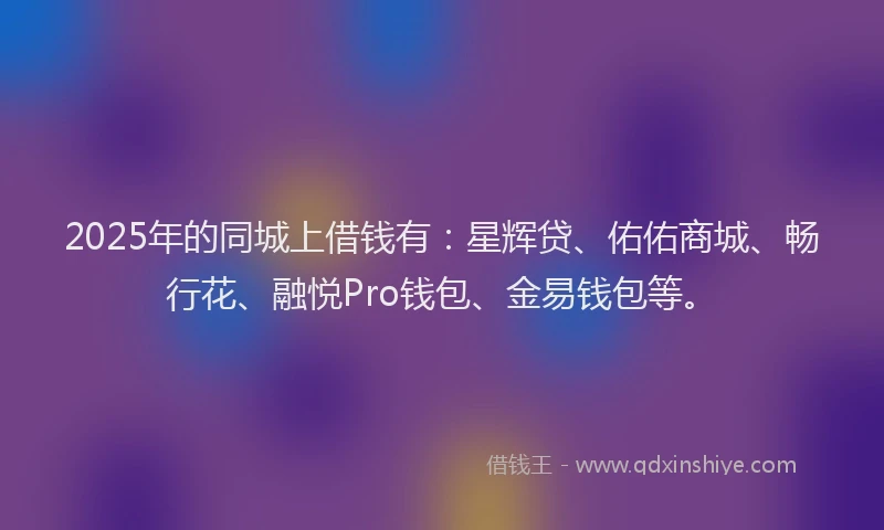 2025年的同城上借钱有：星辉贷、佑佑商城、畅行花、融悦Pro钱包、金易钱包等。