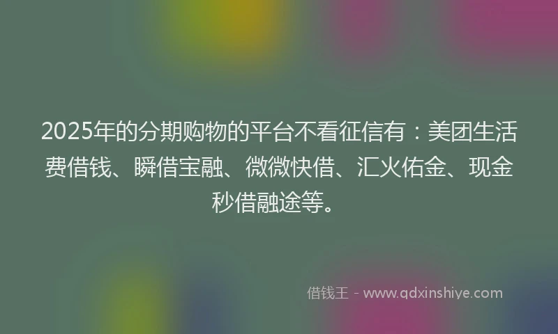 2025年的分期购物的平台不看征信有：美团生活费借钱、瞬借宝融、微微快借、汇火佑金、现金秒借融途等。