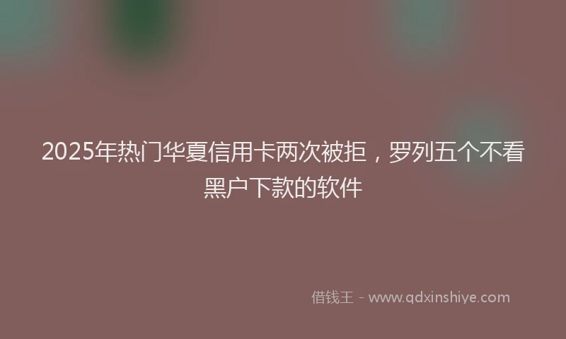 2025年热门华夏信用卡两次被拒，罗列五个不看黑户下款的软件