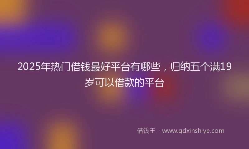 2025年热门借钱最好平台有哪些，归纳五个满19岁可以借款的平台