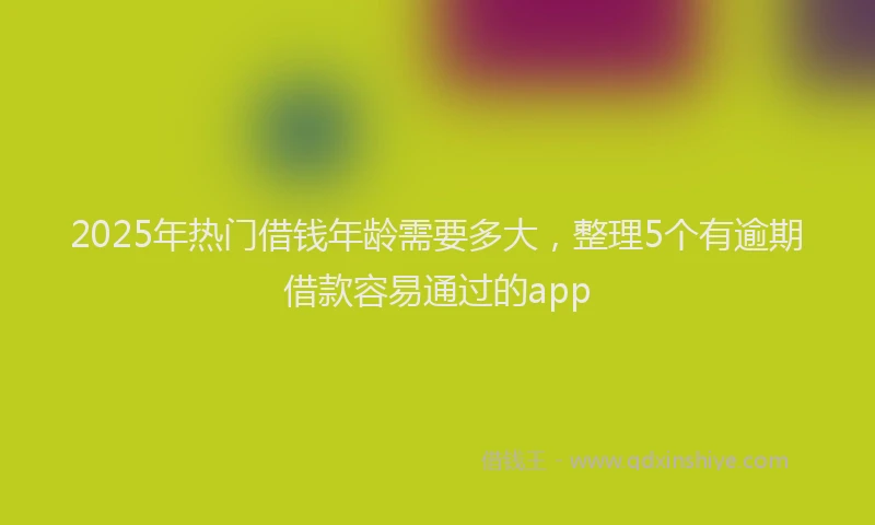 2025年热门借钱年龄需要多大，整理5个有逾期借款容易通过的app