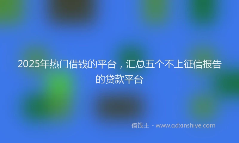2025年热门借钱的平台，汇总五个不上征信报告的贷款平台