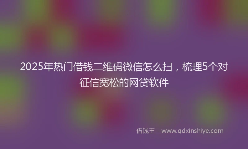 2025年热门借钱二维码微信怎么扫，梳理5个对征信宽松的网贷软件