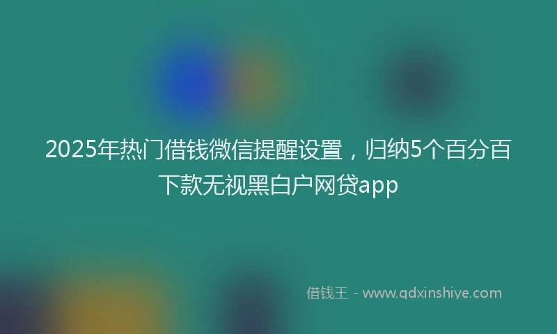 2025年热门借钱微信提醒设置，归纳5个百分百下款无视黑白户网贷app
