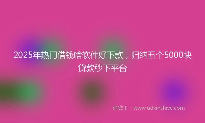 2025年热门借钱啥软件好下款，归纳五个5000块贷款秒下平台