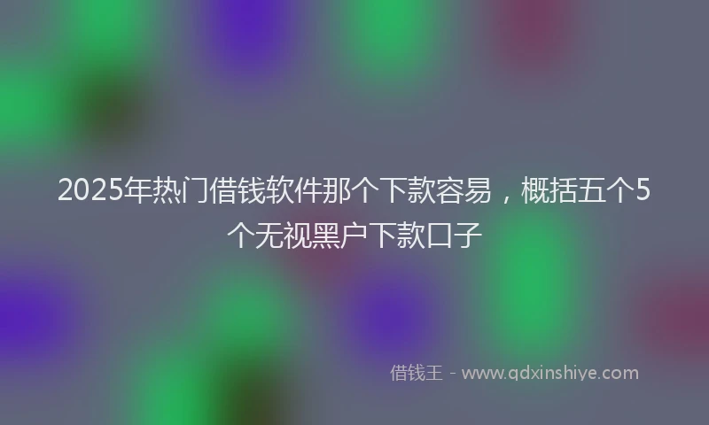 2025年热门借钱软件那个下款容易，概括五个5个无视黑户下款口子