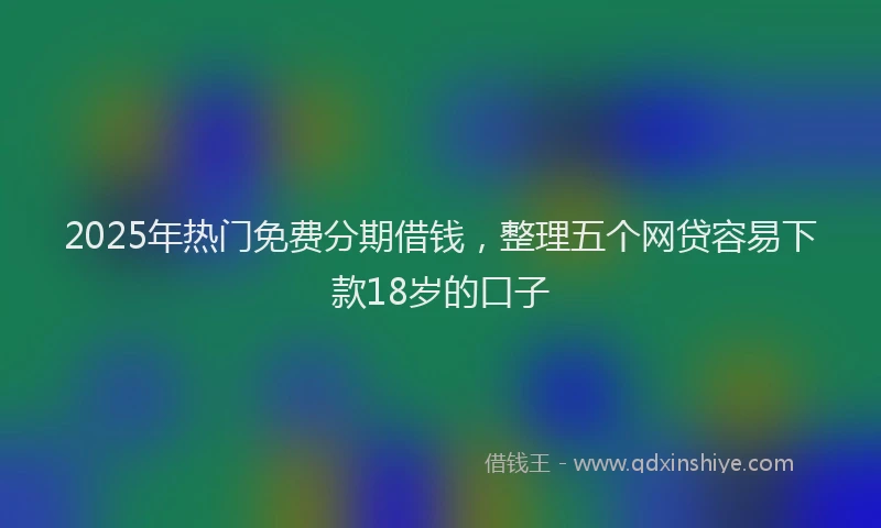 2025年热门免费分期借钱，整理五个网贷容易下款18岁的口子