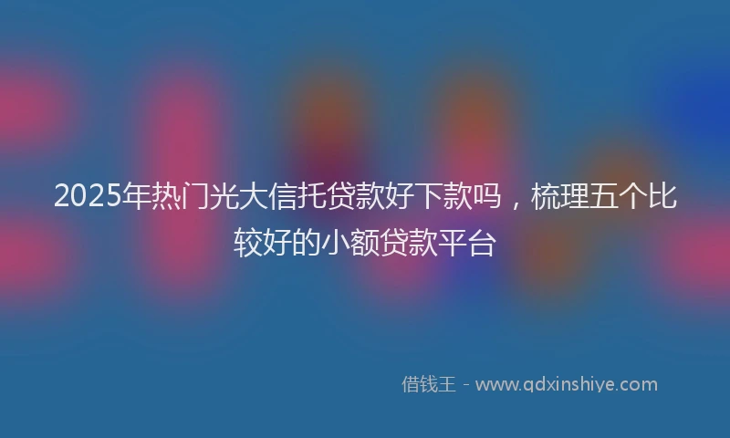 2025年热门光大信托贷款好下款吗，梳理五个比较好的小额贷款平台