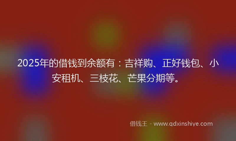 2025年的借钱到余额有：吉祥购、正好钱包、小安租机、三枝花、芒果分期等。