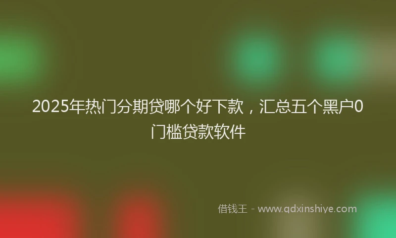 2025年热门分期贷哪个好下款，汇总五个黑户0门槛贷款软件