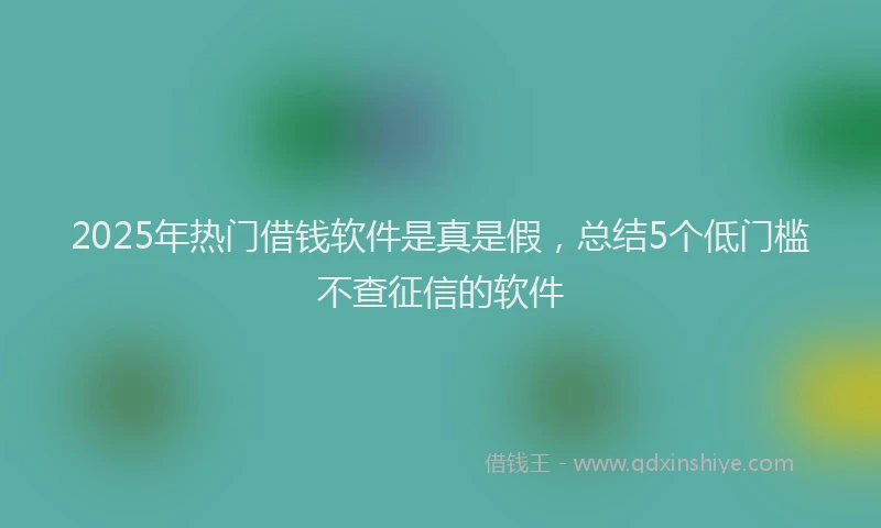 2025年热门借钱软件是真是假，总结5个低门槛不查征信的软件