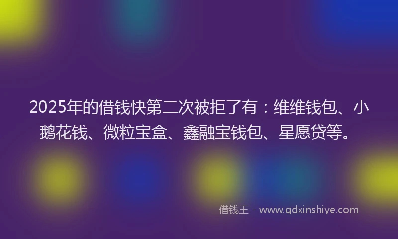 2025年的借钱快第二次被拒了有：维维钱包、小鹅花钱、微粒宝盒、鑫融宝钱包、星愿贷等。