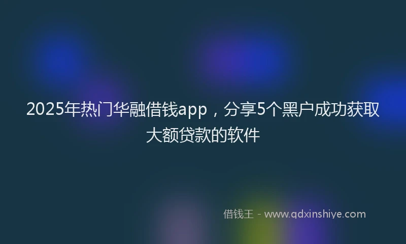 2025年热门华融借钱app,分享5个黑户成功获取大额贷款的软件
