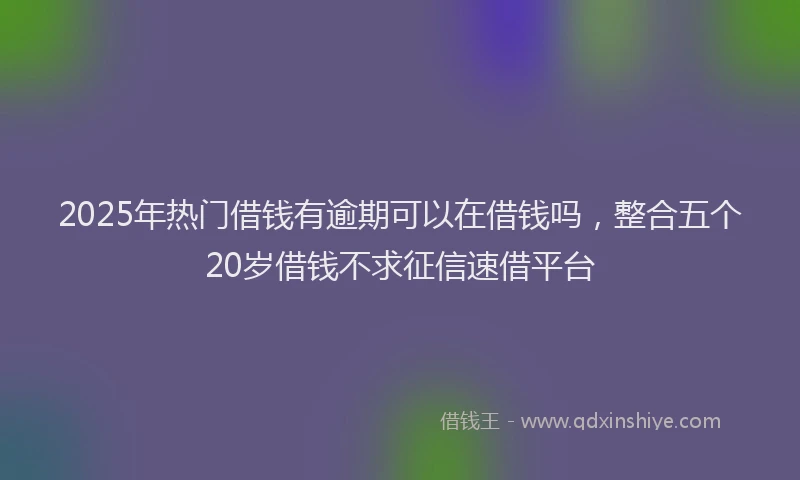 2025年热门借钱有逾期可以在借钱吗，整合五个20岁借钱不求征信速借平台