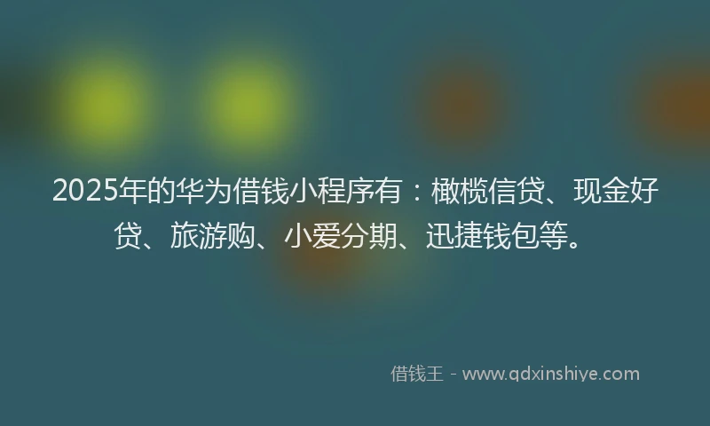 2025年的华为借钱小程序有：橄榄信贷、现金好贷、旅游购、小爱分期、迅捷钱包等。