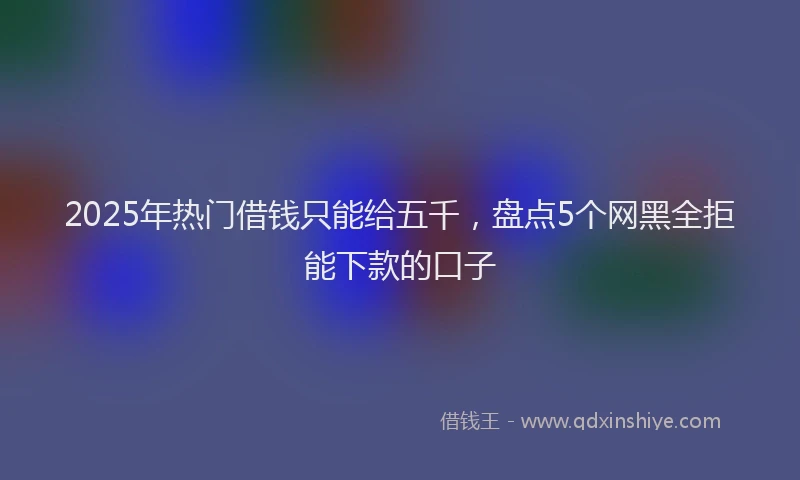 2025年热门借钱只能给五千，盘点5个网黑全拒能下款的口子