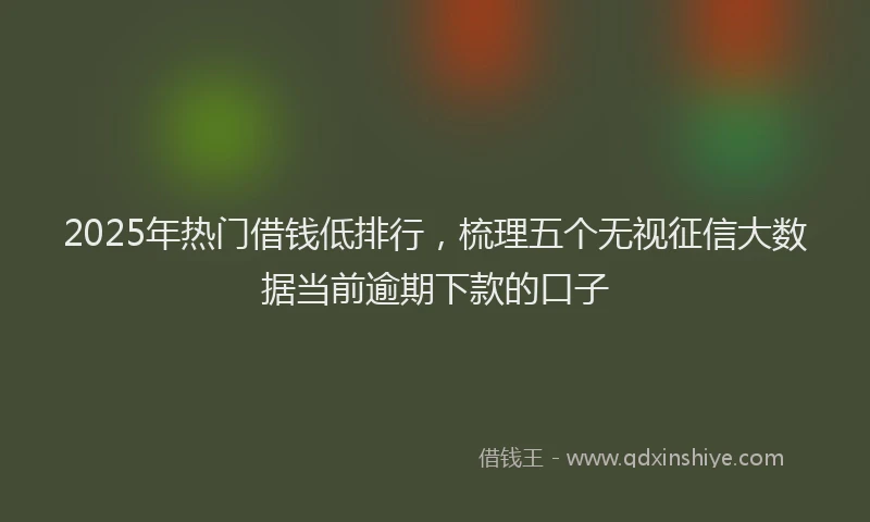 2025年热门借钱低排行，梳理五个无视征信大数据当前逾期下款的口子
