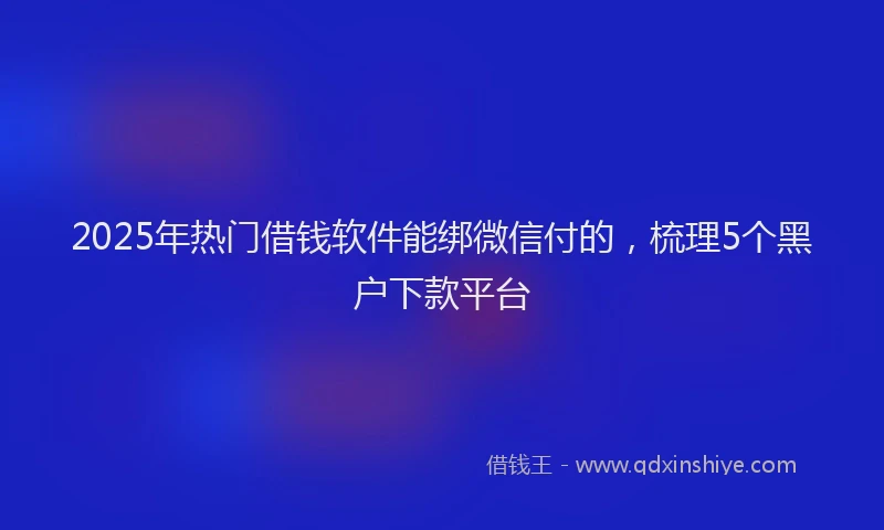 2025年热门借钱软件能绑微信付的，梳理5个黑户下款平台