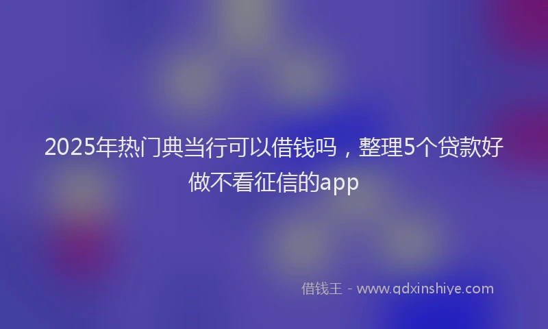 2025年热门典当行可以借钱吗，整理5个贷款好做不看征信的app