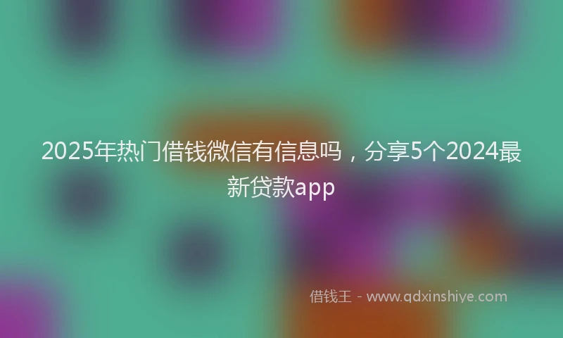 2025年热门借钱微信有信息吗，分享5个2024最新贷款app
