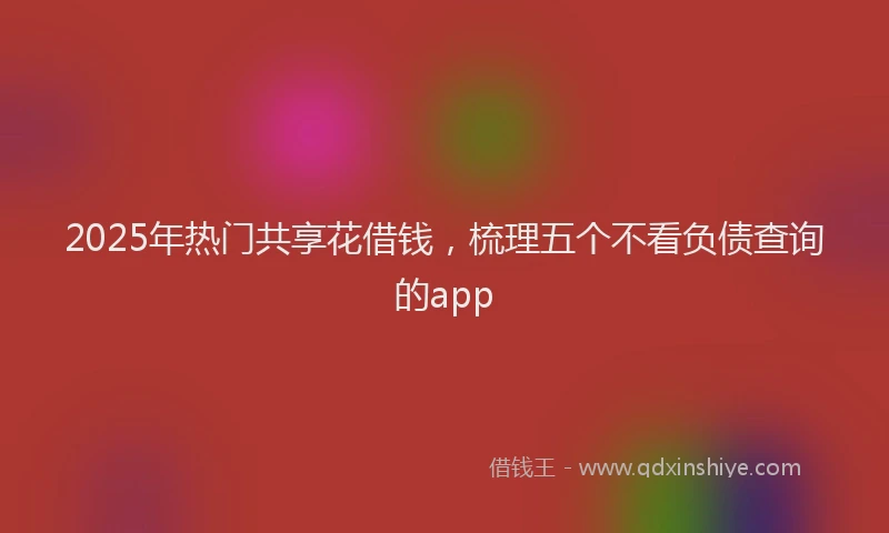 2025年热门共享花借钱，梳理五个不看负债查询的app