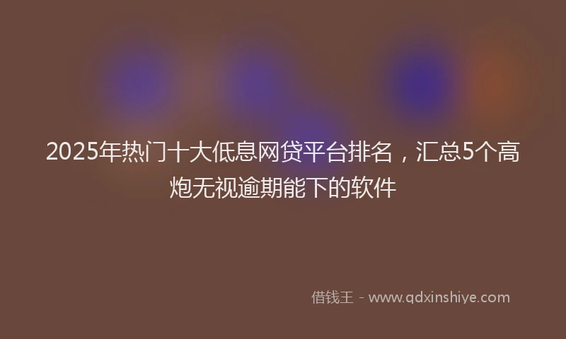 2025年热门十大低息网贷平台排名，汇总5个高炮无视逾期能下的软件