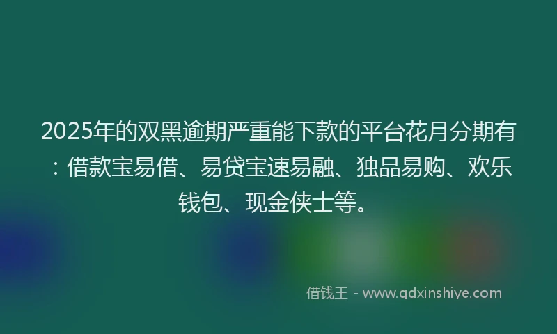 2025年的双黑逾期严重能下款的平台花月分期有：借款宝易借、易贷宝速易融、独品易购、欢乐钱包、现金侠士等。