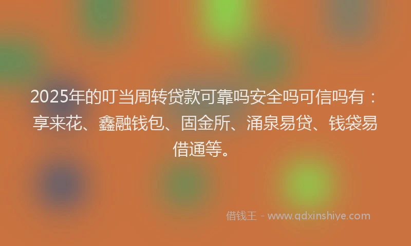2025年的叮当周转贷款可靠吗安全吗可信吗有：享来花、鑫融钱包、固金所、涌泉易贷、钱袋易借通等。