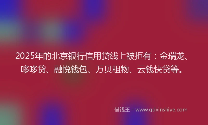 2025年的北京银行信用贷线上被拒有：金瑞龙、哆哆贷、融悦钱包、万贝租物、云钱快贷等。