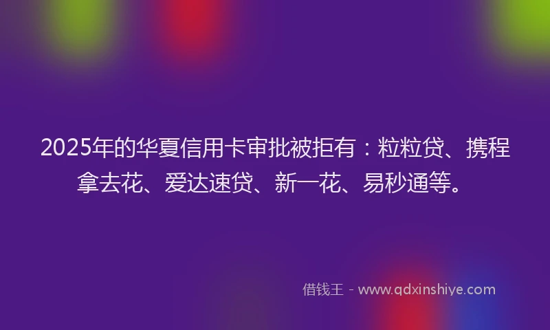 2025年的华夏信用卡审批被拒有:粒粒贷、携程拿去花、爱达速贷、新一花、易秒通等。