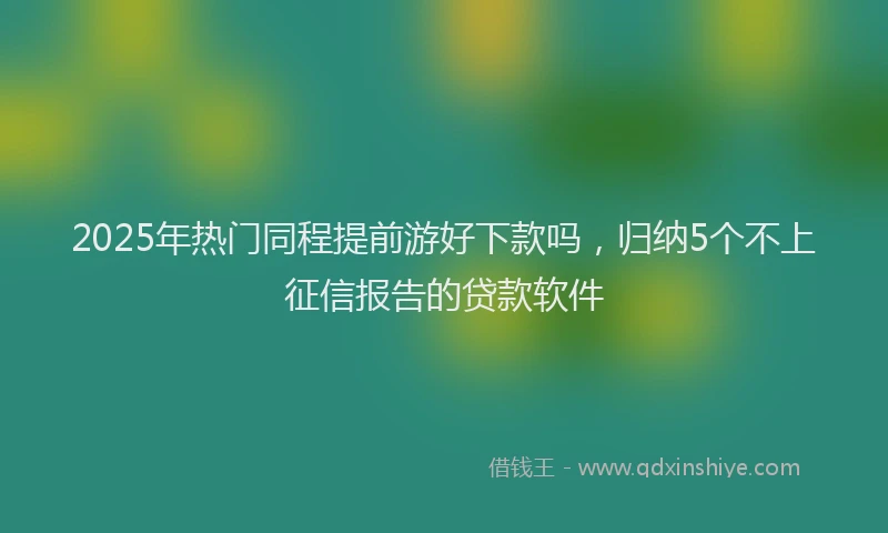 2025年热门同程提前游好下款吗，归纳5个不上征信报告的贷款软件