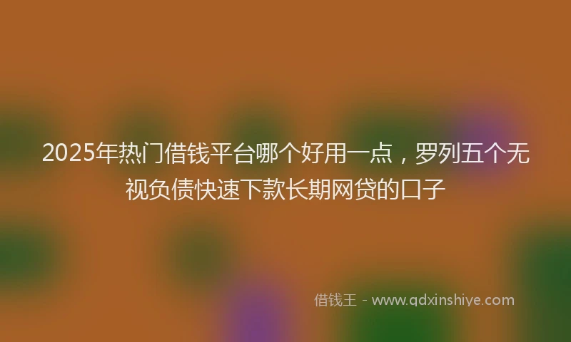 2025年热门借钱平台哪个好用一点，罗列五个无视负债快速下款长期网贷的口子