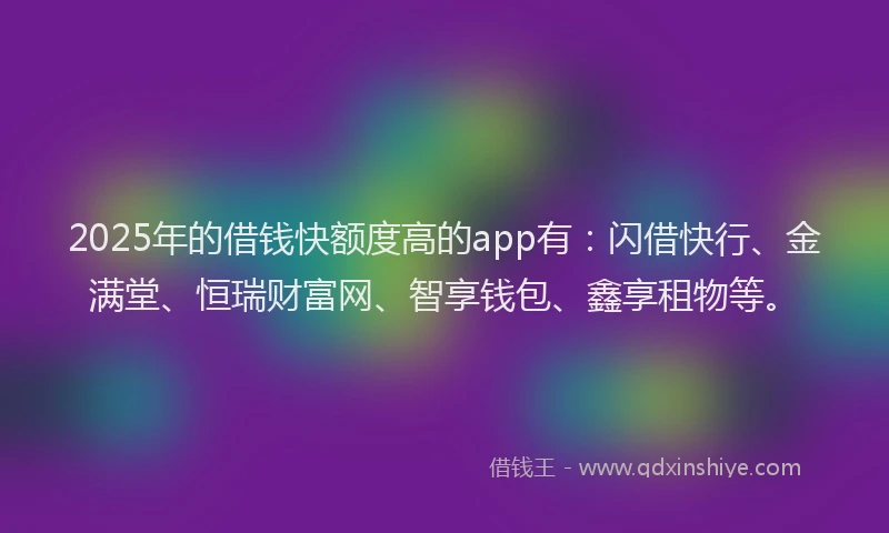 2025年的借钱快额度高的app有：闪借快行、金满堂、恒瑞财富网、智享钱包、鑫享租物等。