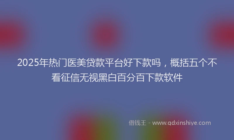 2025年热门医美贷款平台好下款吗，概括五个不看征信无视黑白百分百下款软件